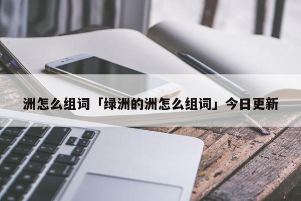 洲怎么组词「绿洲的洲怎么组词」今日更新 第1张